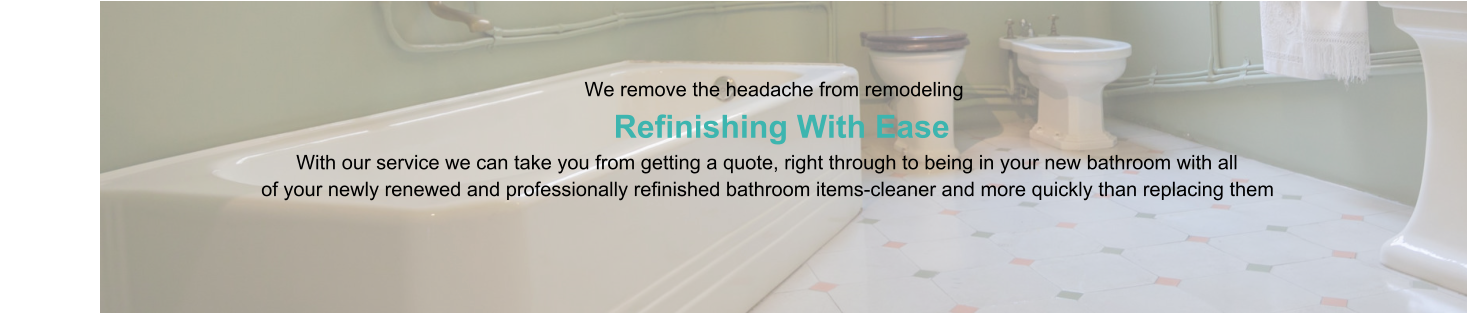 We remove the headache from remodeling                      Refinishing With Ease                                                                                   With our service we can take you from getting a quote, right through to being in your new bathroom with all                                                of your newly renewed and professionally refinished bathroom items-cleaner and more quickly than replacing them